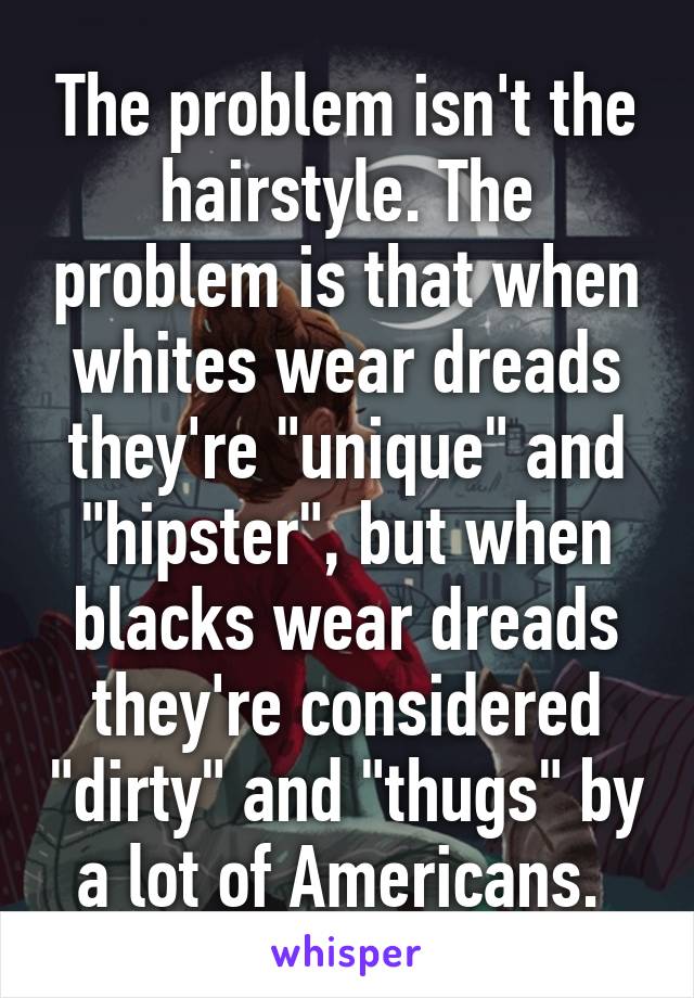 The problem isn't the hairstyle. The problem is that when whites wear dreads they're "unique" and "hipster", but when blacks wear dreads they're considered "dirty" and "thugs" by a lot of Americans. 