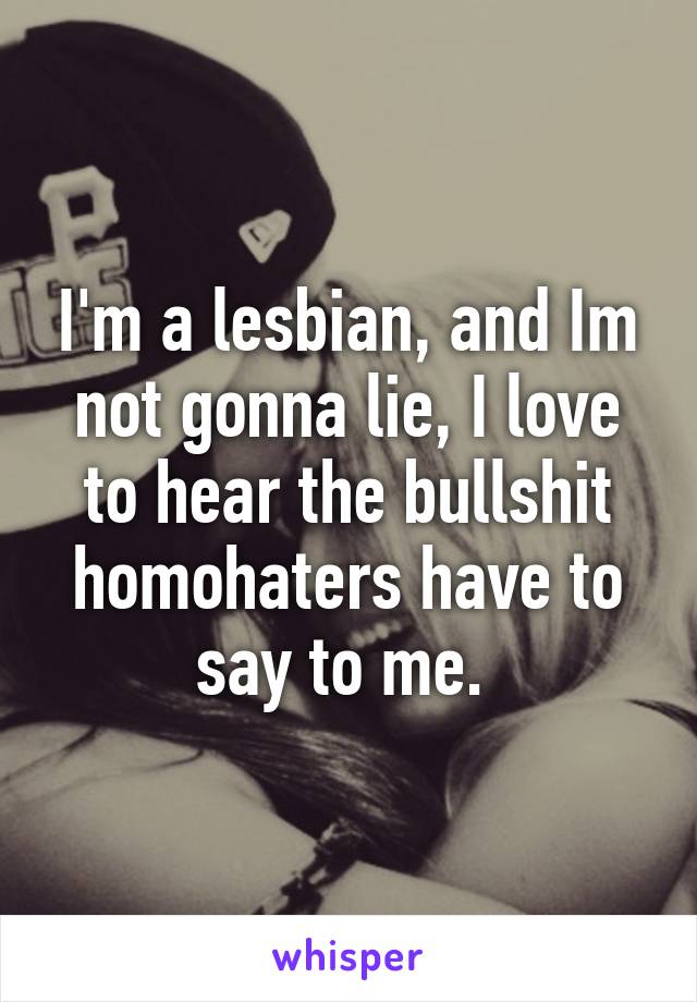 I'm a lesbian, and Im not gonna lie, I love to hear the bullshit homohaters have to say to me. 