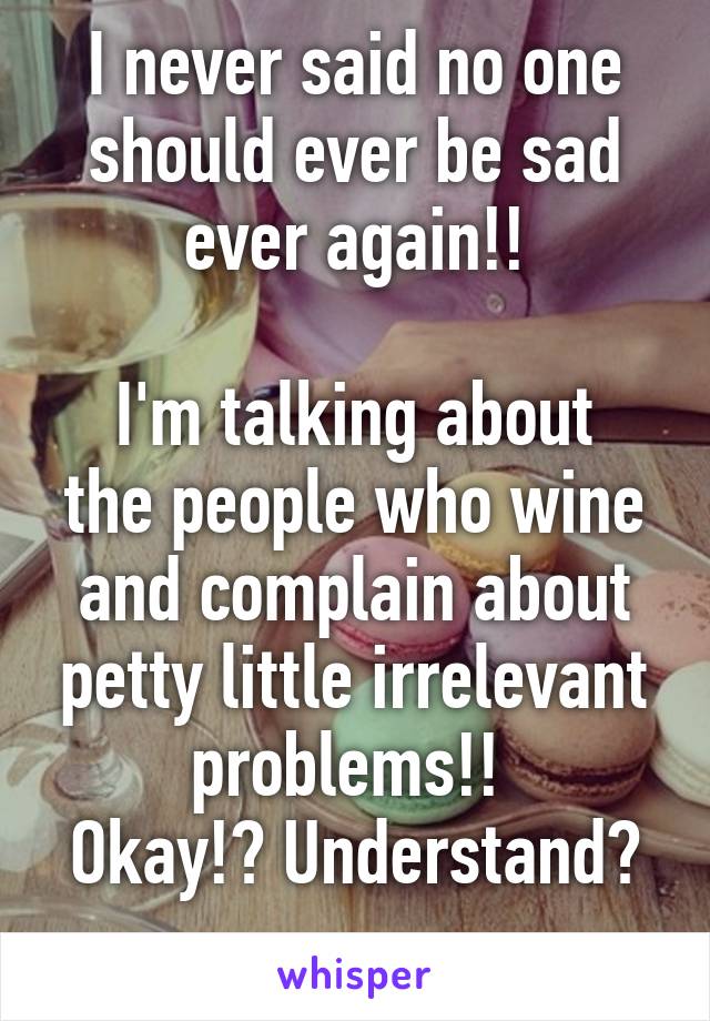 I never said no one should ever be sad ever again!!

I'm talking about the people who wine and complain about petty little irrelevant problems!! 
Okay!? Understand? 