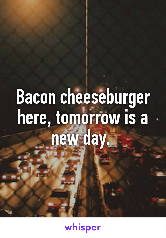 Bacon cheeseburger here, tomorrow is a new day. 