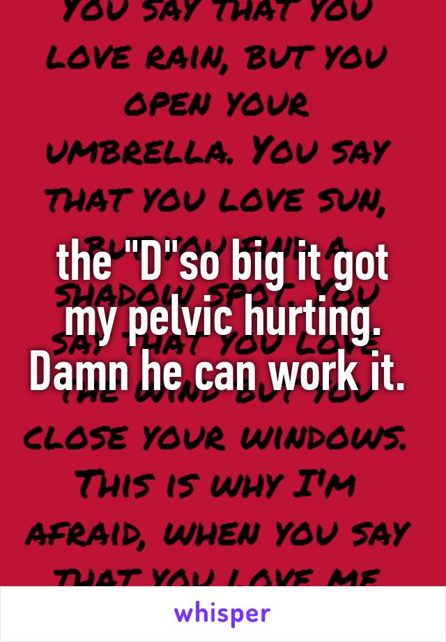 the "D"so big it got my pelvic hurting. Damn he can work it. 