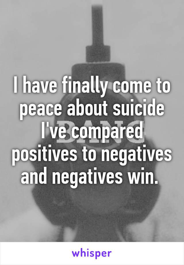 I have finally come to peace about suicide I've compared positives to negatives and negatives win. 