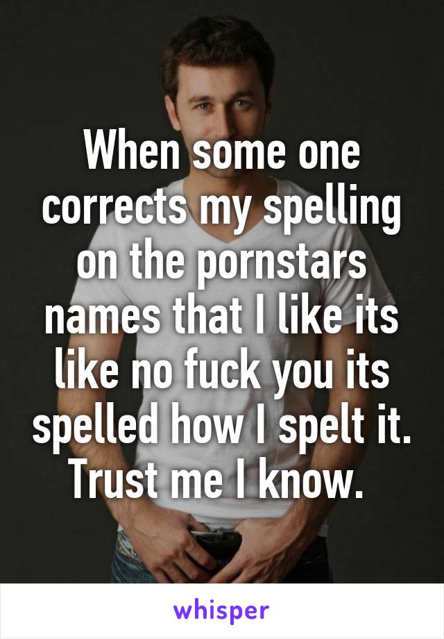 When some one corrects my spelling on the pornstars names that I like its like no fuck you its spelled how I spelt it. Trust me I know. 