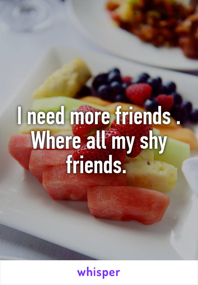 I need more friends . Where all my shy friends. 