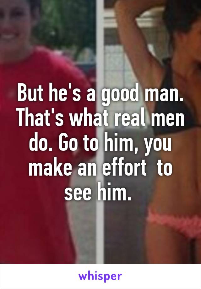 But he's a good man. That's what real men do. Go to him, you make an effort  to see him. 