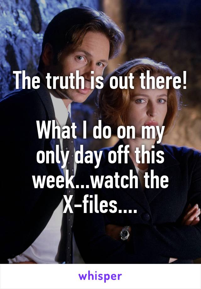 The truth is out there! 
What I do on my only day off this week...watch the X-files....