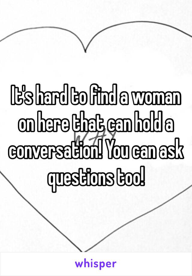 It's hard to find a woman on here that can hold a conversation! You can ask questions too! 