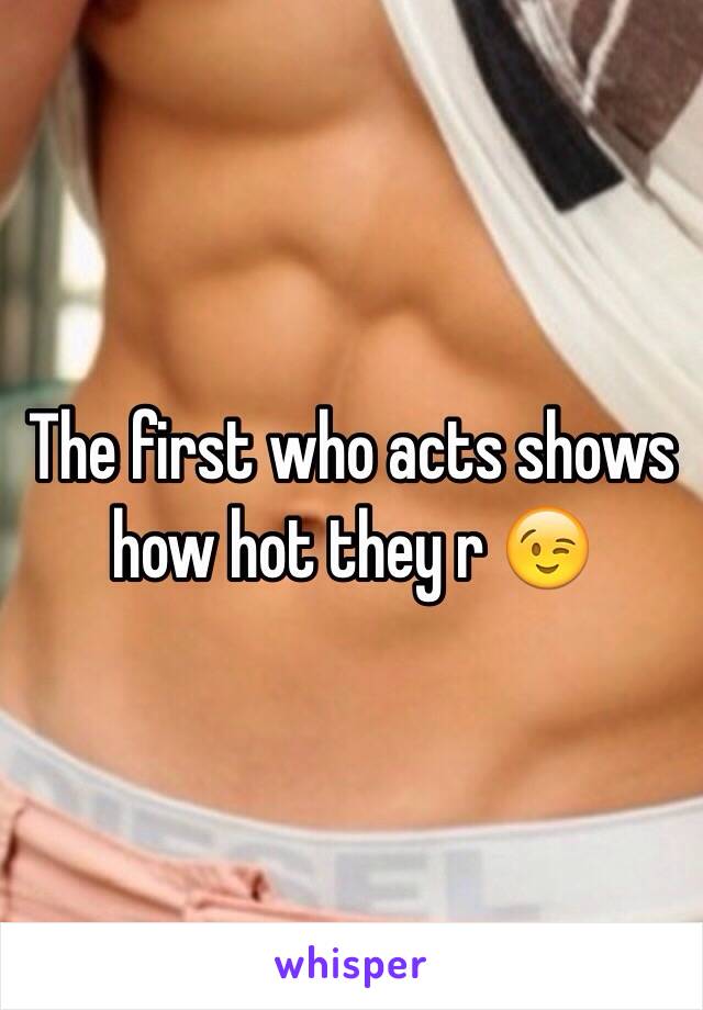 The first who acts shows how hot they r 😉