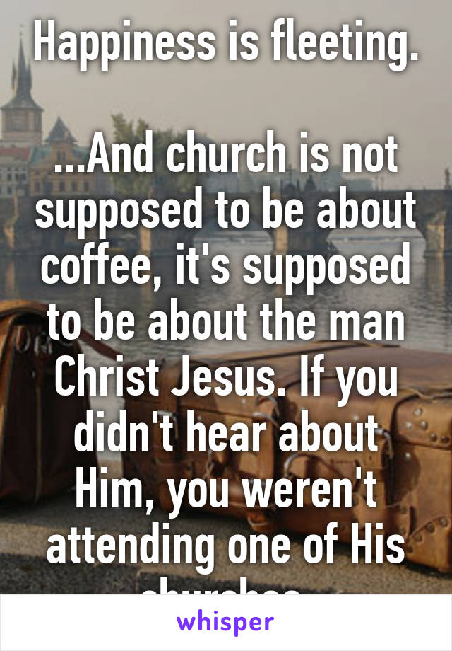 Happiness is fleeting.

...And church is not supposed to be about coffee, it's supposed to be about the man Christ Jesus. If you didn't hear about Him, you weren't attending one of His churches.