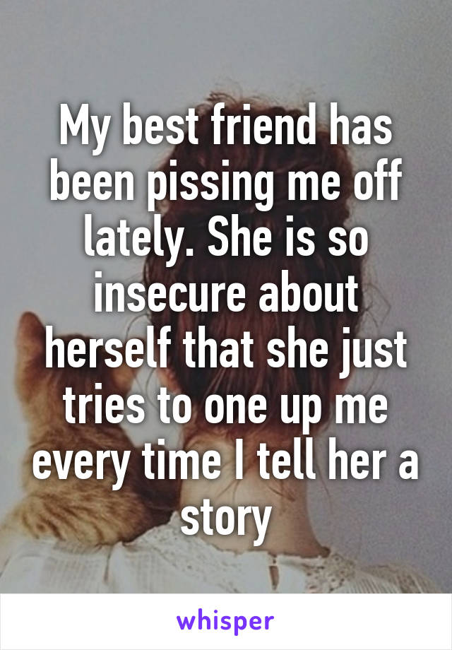 My best friend has been pissing me off lately. She is so insecure about herself that she just tries to one up me every time I tell her a story