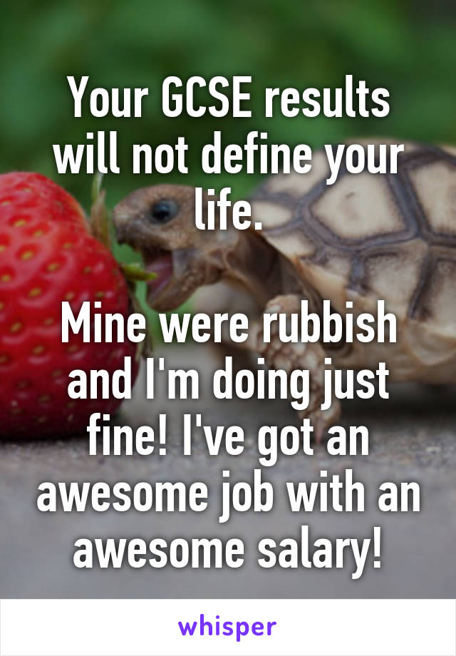 Your GCSE results will not define your life.

Mine were rubbish and I'm doing just fine! I've got an awesome job with an awesome salary!