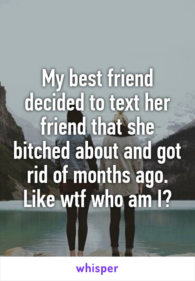 My best friend decided to text her friend that she bitched about and got rid of months ago. Like wtf who am I?