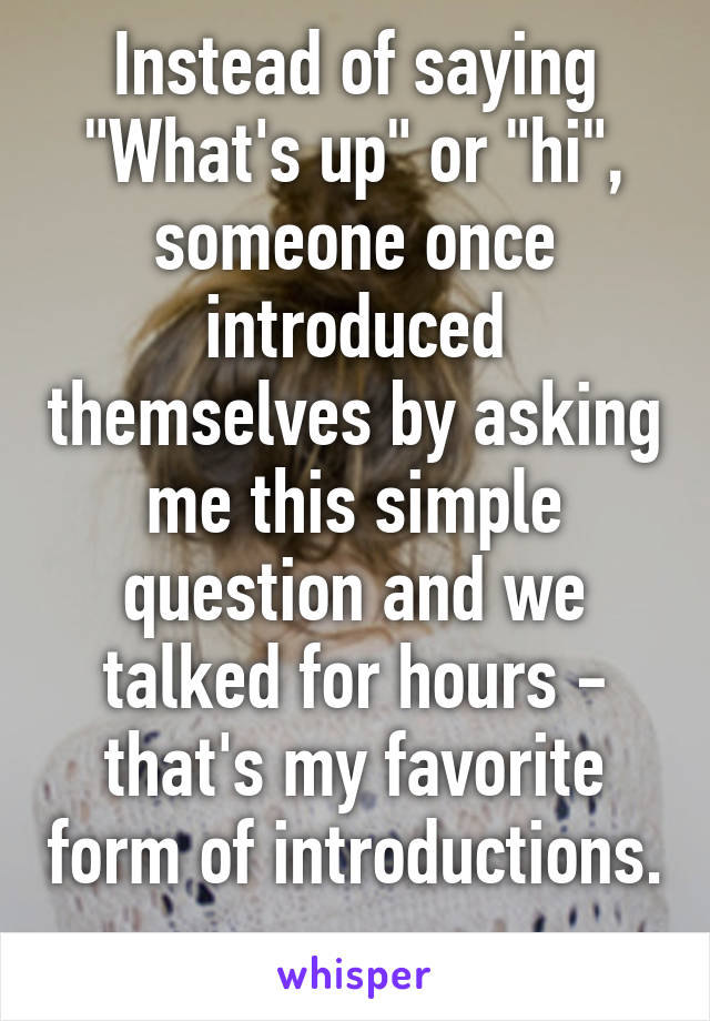 Instead of saying "What's up" or "hi", someone once introduced themselves by asking me this simple question and we talked for hours - that's my favorite form of introductions. 