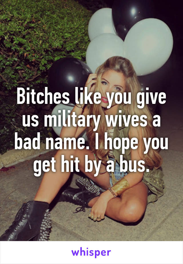 Bitches like you give us military wives a bad name. I hope you get hit by a bus.