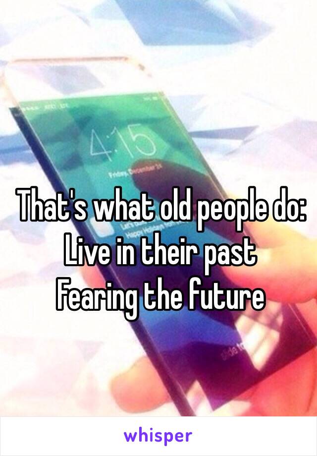 That's what old people do:
Live in their past
Fearing the future