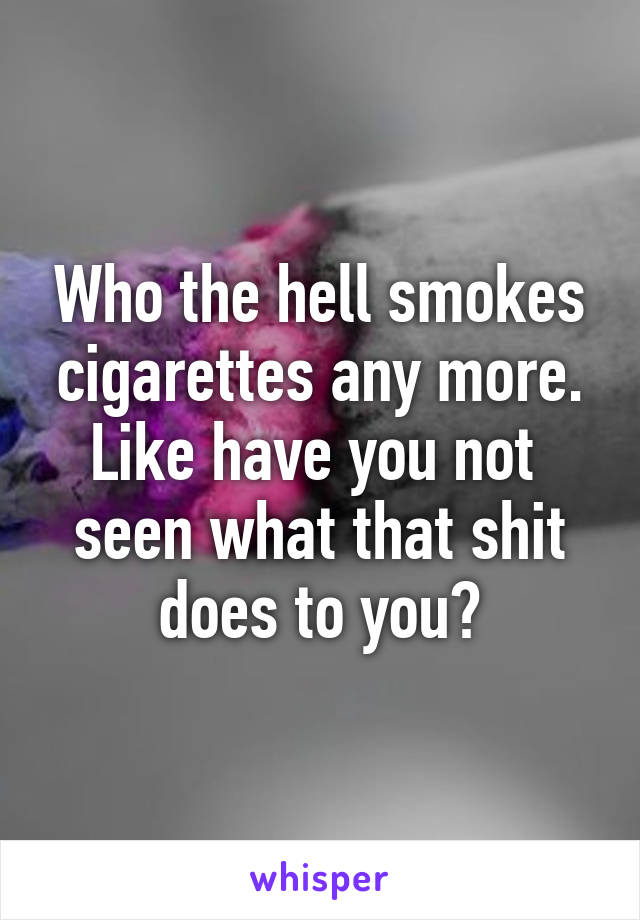 Who the hell smokes
cigarettes any more.
Like have you not 
seen what that shit does to you?