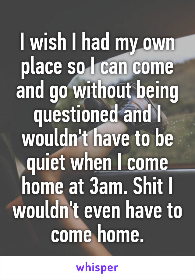 I wish I had my own place so I can come and go without being questioned and I wouldn't have to be quiet when I come home at 3am. Shit I wouldn't even have to come home.