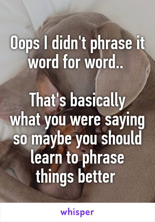 Oops I didn't phrase it word for word.. 

That's basically what you were saying so maybe you should learn to phrase things better 