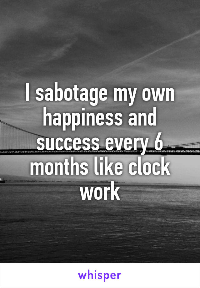 I sabotage my own happiness and success every 6 months like clock work