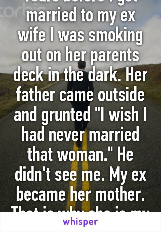 Years before I got married to my ex wife I was smoking out on her parents deck in the dark. Her father came outside and grunted "I wish I had never married that woman." He didn't see me. My ex became her mother. That is why she is my ex.