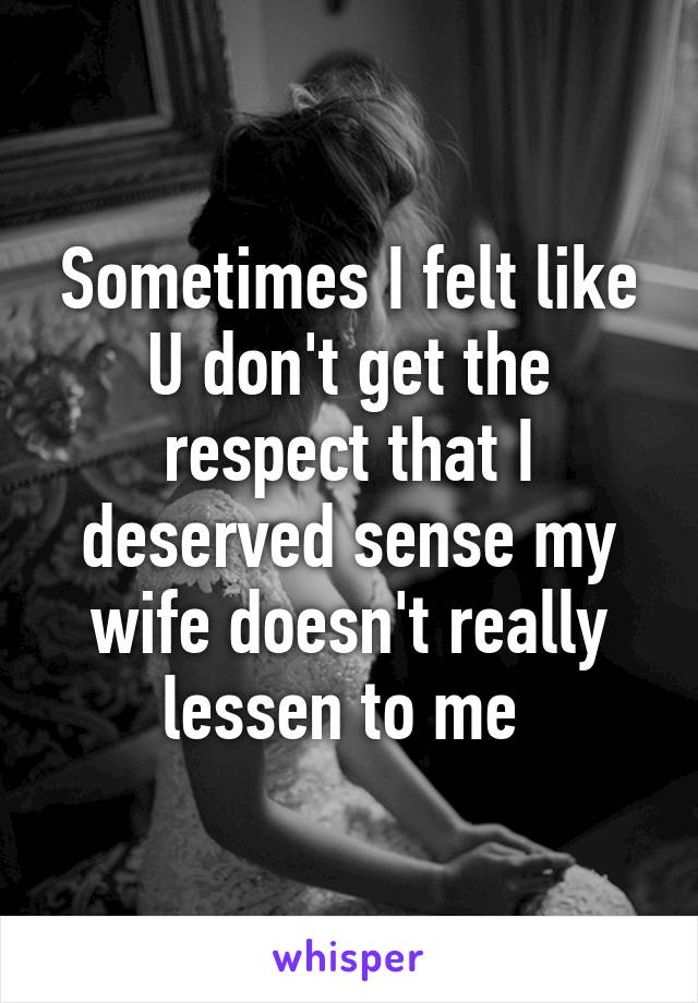 Sometimes I felt like U don't get the respect that I deserved sense my wife doesn't really lessen to me 