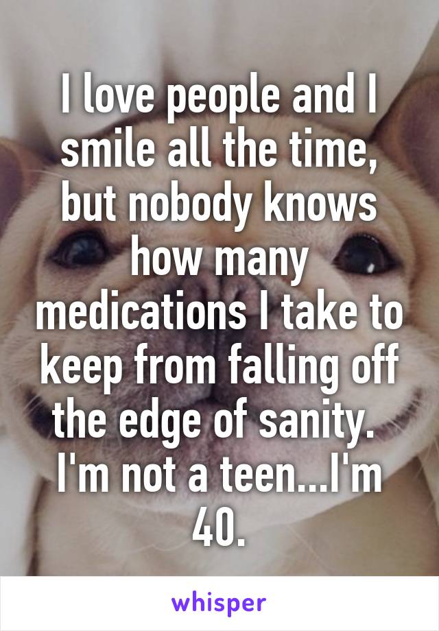 I love people and I smile all the time, but nobody knows how many medications I take to keep from falling off the edge of sanity. 
I'm not a teen...I'm 40.