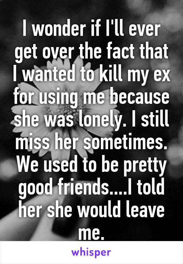 I wonder if I'll ever get over the fact that I wanted to kill my ex for using me because she was lonely. I still miss her sometimes. We used to be pretty good friends....I told her she would leave me.