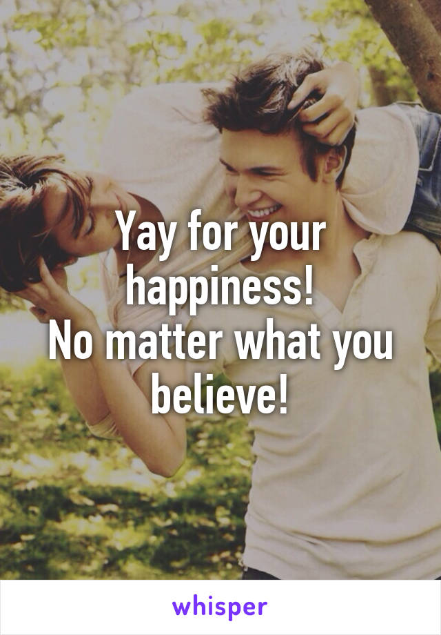 Yay for your happiness!
No matter what you believe!