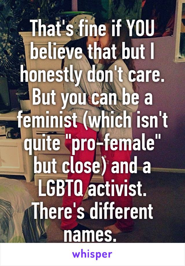 That's fine if YOU believe that but I honestly don't care. But you can be a feminist (which isn't quite "pro-female" but close) and a LGBTQ activist. There's different names. 