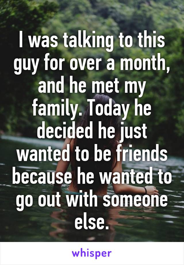 I was talking to this guy for over a month, and he met my family. Today he decided he just wanted to be friends because he wanted to go out with someone else.