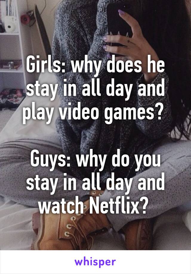 Girls: why does he stay in all day and play video games? 

Guys: why do you stay in all day and watch Netflix? 