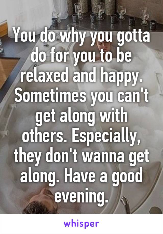 You do why you gotta do for you to be relaxed and happy. Sometimes you can't get along with others. Especially, they don't wanna get along. Have a good evening.