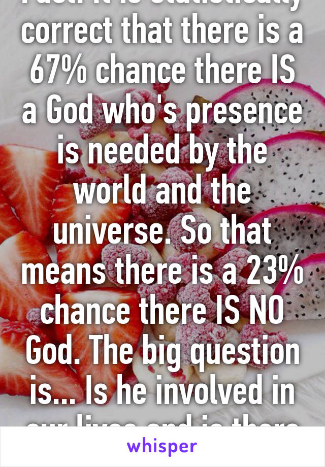 Fact. It is statistically correct that there is a 67% chance there IS a God who's presence is needed by the world and the universe. So that means there is a 23% chance there IS NO God. The big question is... Is he involved in our lives and is there an after life. 