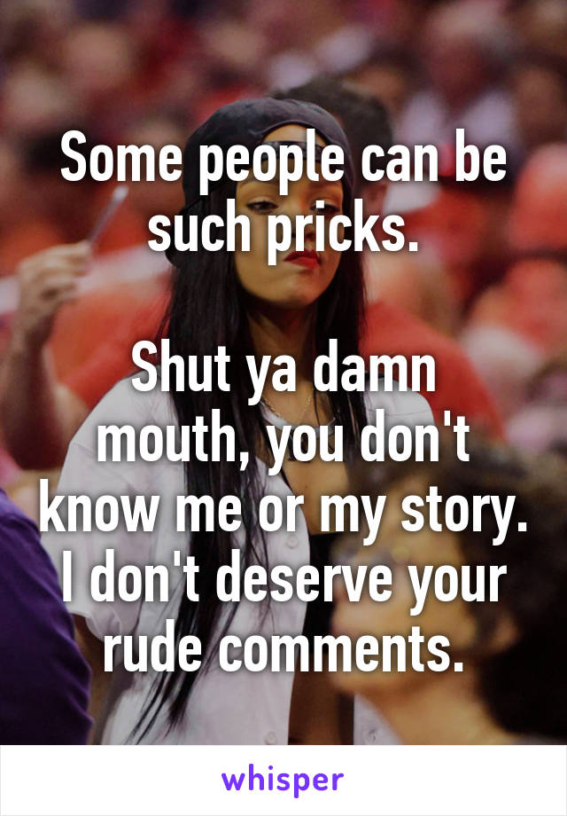 Some people can be such pricks.

Shut ya damn mouth, you don't know me or my story. I don't deserve your rude comments.