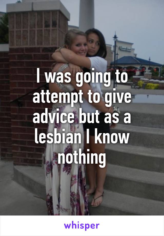 I was going to attempt to give advice but as a lesbian I know nothing