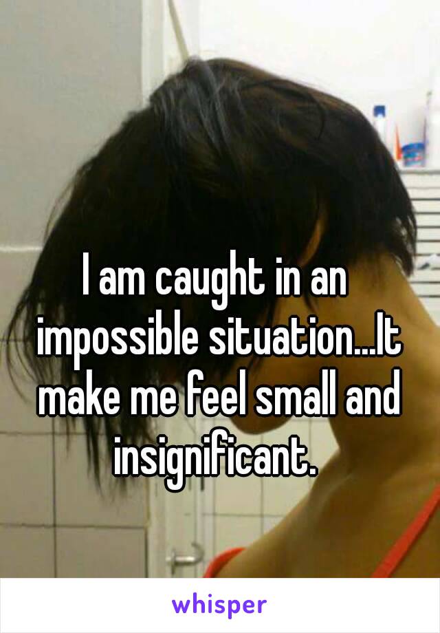 I am caught in an impossible situation...It make me feel small and insignificant. 