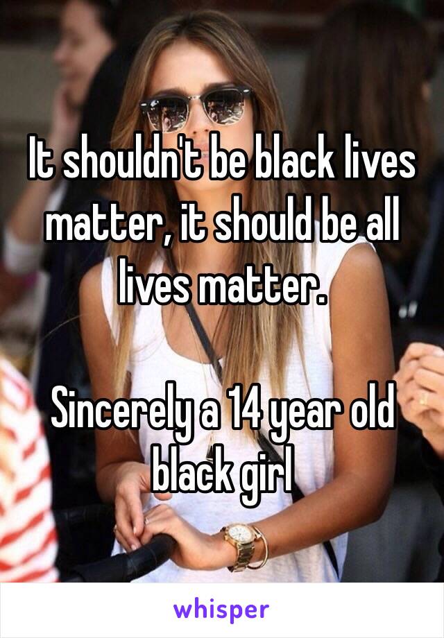 It shouldn't be black lives matter, it should be all lives matter.

Sincerely a 14 year old black girl