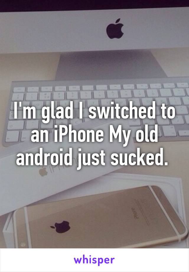 I'm glad I switched to an iPhone My old android just sucked. 