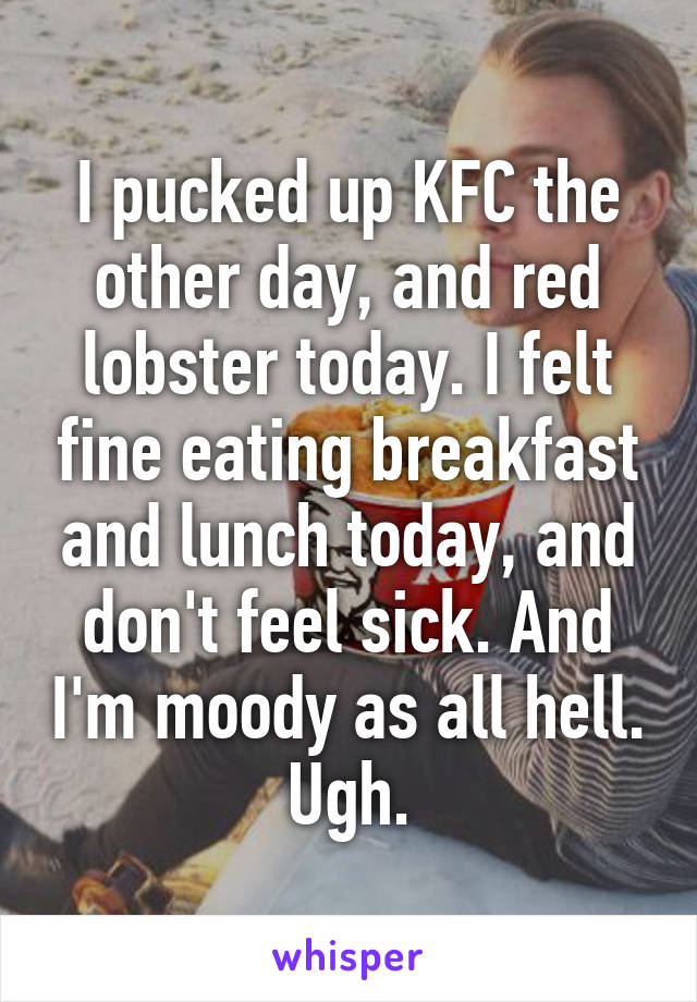 I pucked up KFC the other day, and red lobster today. I felt fine eating breakfast and lunch today, and don't feel sick. And I'm moody as all hell. Ugh.