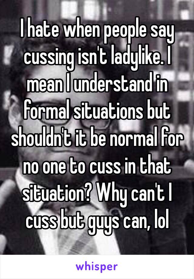 I hate when people say cussing isn't ladylike. I mean I understand in formal situations but shouldn't it be normal for no one to cuss in that situation? Why can't I cuss but guys can, lol

