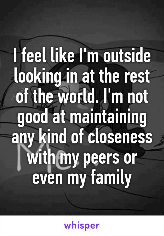 I feel like I'm outside looking in at the rest of the world. I'm not good at maintaining any kind of closeness with my peers or even my family