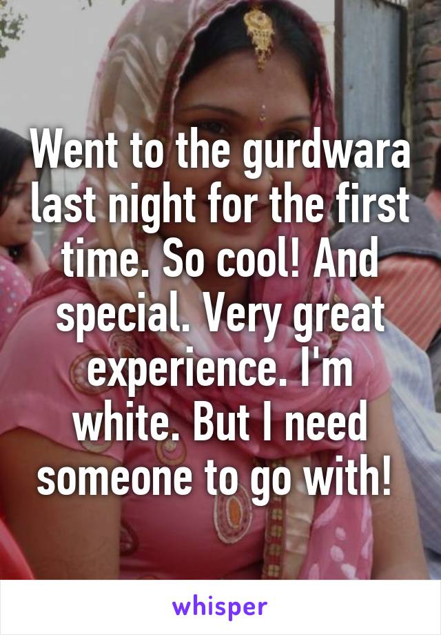 Went to the gurdwara last night for the first time. So cool! And special. Very great experience. I'm white. But I need someone to go with! 