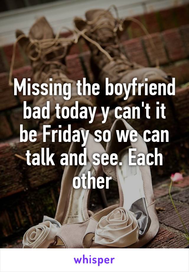 Missing the boyfriend bad today y can't it be Friday so we can talk and see. Each other 