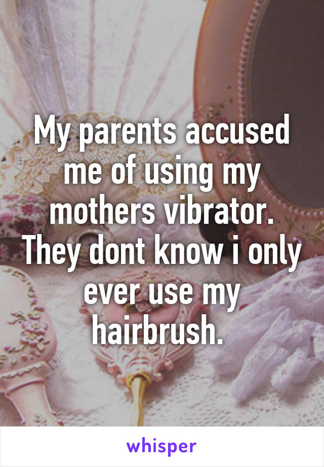 My parents accused me of using my mothers vibrator. They dont know i only ever use my hairbrush. 