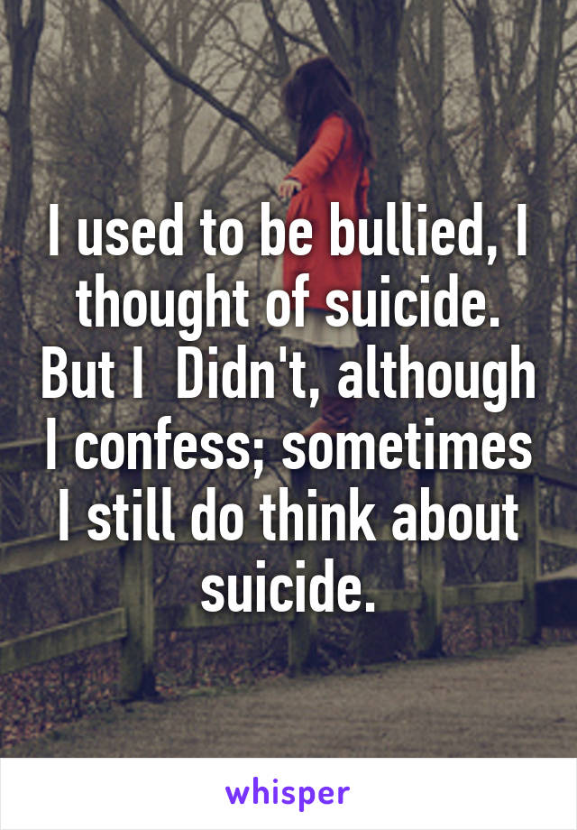 I used to be bullied, I thought of suicide. But I  Didn't, although I confess; sometimes I still do think about suicide.