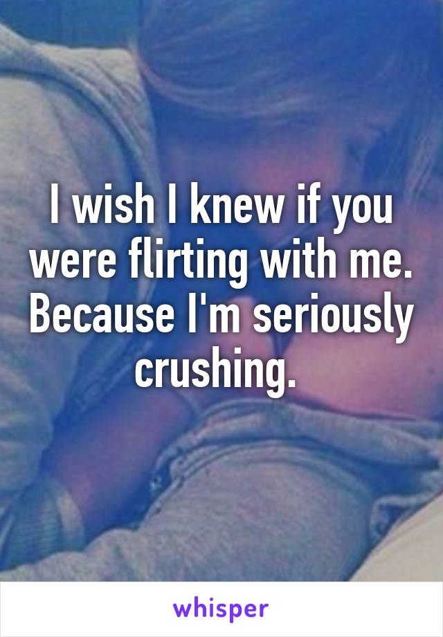 I wish I knew if you were flirting with me. Because I'm seriously crushing. 
