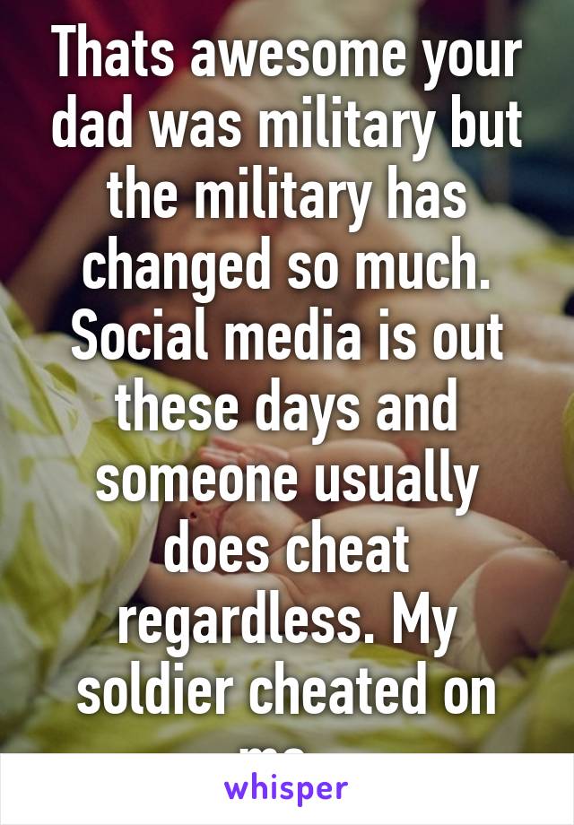 Thats awesome your dad was military but the military has changed so much. Social media is out these days and someone usually does cheat regardless. My soldier cheated on me. 