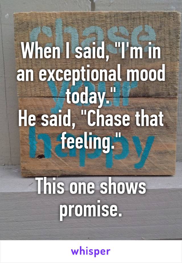 When I said, "I'm in an exceptional mood today."
He said, "Chase that feeling."

This one shows promise.