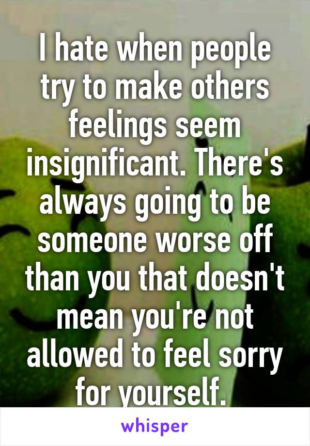 I hate when people try to make others feelings seem insignificant. There's always going to be someone worse off than you that doesn't mean you're not allowed to feel sorry for yourself. 