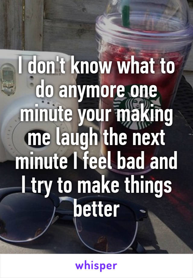 I don't know what to do anymore one minute your making me laugh the next minute I feel bad and I try to make things better